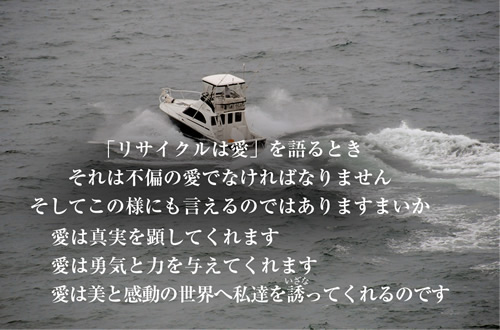 「リサイクルは愛」を語るときそれは不偏の愛でなければなりませんそしてこの様にも言えるのではありますまいか愛は真実を顕してくれます愛は勇気と力を与えてくれます愛は美と感動の世界へ私達を誘ってくれるのです